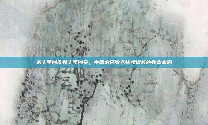 从土里刨食到土里刨金,中国农民收入持续增长的致富密码