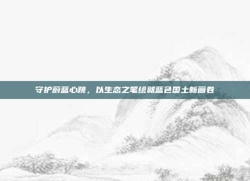 守护蔚蓝心跳，以生态之笔绘就蓝色国土新画卷