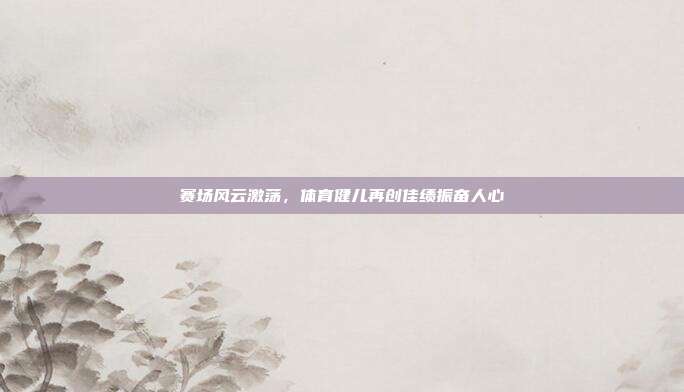 赛场风云激荡,体育健儿再创佳绩振奋人心