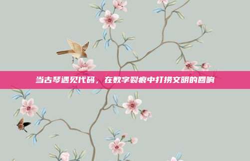 当古琴遇见代码,在数字裂痕中打捞文明的回响