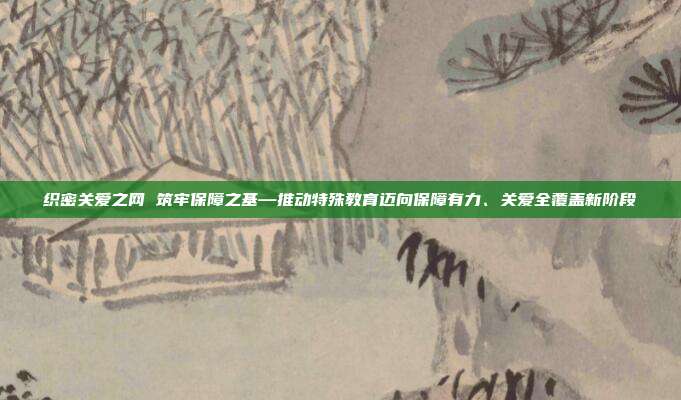 织密关爱之网 筑牢保障之基—推动特殊教育迈向保障有力、关爱全覆盖新阶段