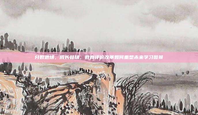 分数退场,成长登场,教育评价改革如何重塑未来学习图景