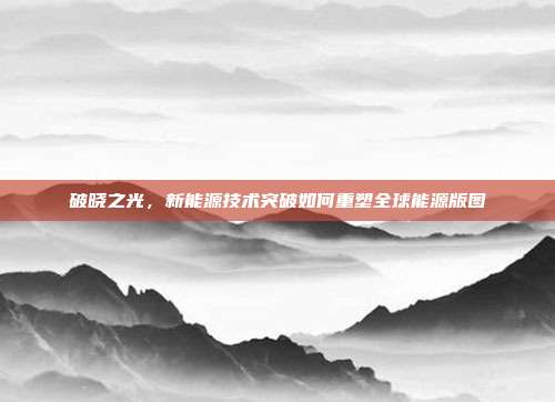 破晓之光，新能源技术突破如何重塑全球能源版图