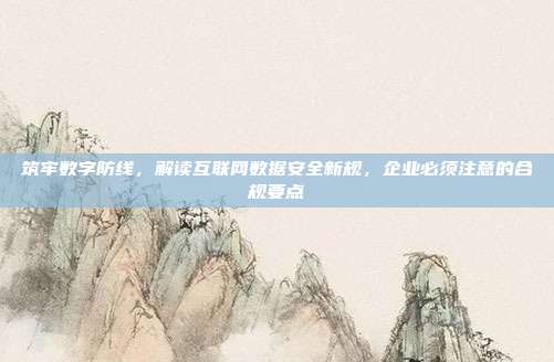 筑牢数字防线,解读互联网数据安全新规,企业必须注意的合规要点