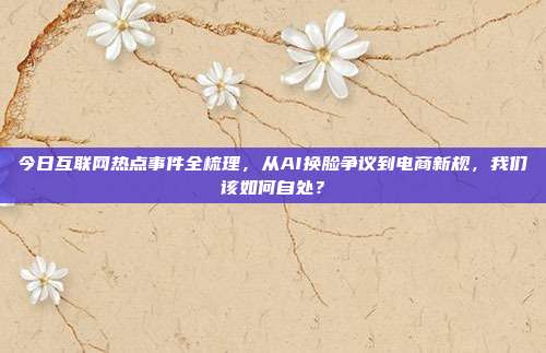 今日互联网热点事件全梳理，从AI换脸争议到电商新规，我们该如何自处？