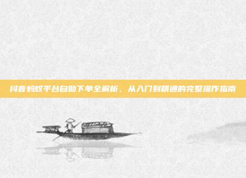 抖音蚂蚁平台自助下单全解析，从入门到精通的完整操作指南