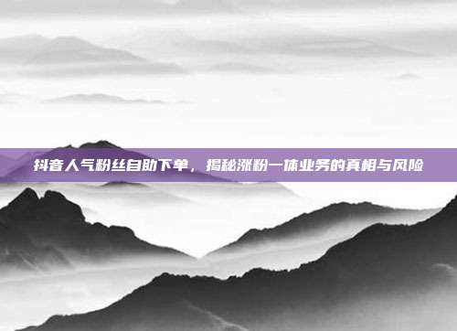 抖音人气粉丝自助下单,揭秘涨粉一体业务的真相与风险