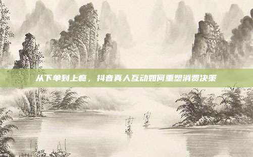从下单到上瘾,抖音真人互动如何重塑消费决策