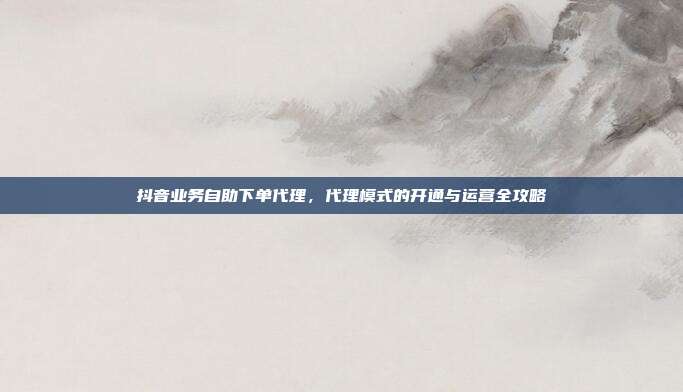 抖音业务自助下单代理,代理模式的开通与运营全攻略