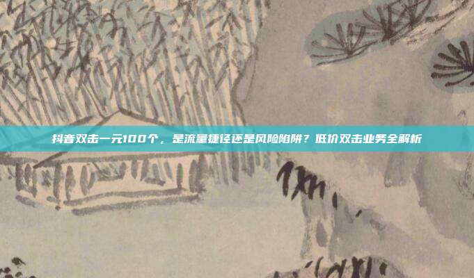 抖音双击一元100个,是流量捷径还是风险陷阱?低价双击业务全解析