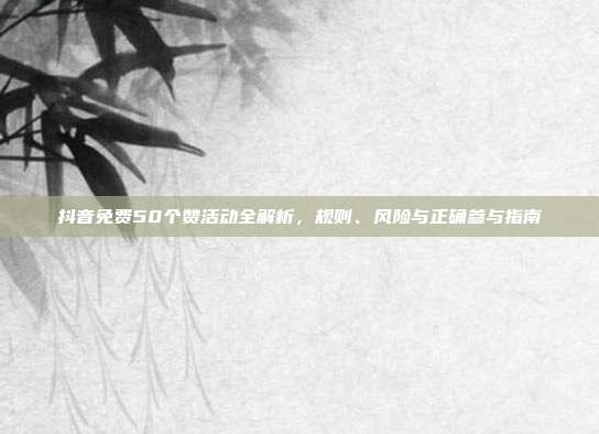 抖音免费50个赞活动全解析,规则、风险与正确参与指南