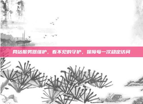网站服务器维护,看不见的守护,保障每一次稳定访问