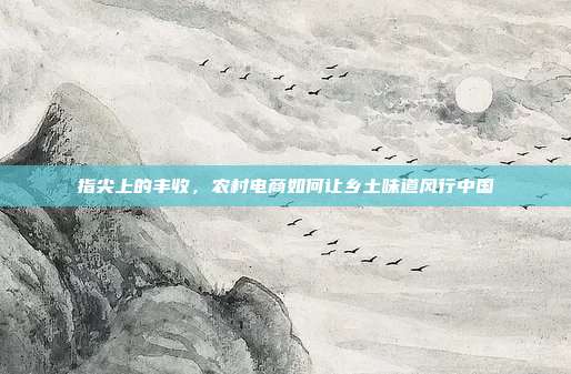 指尖上的丰收,农村电商如何让乡土味道风行中国