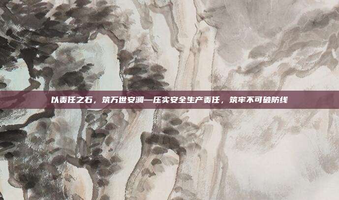以责任之石,筑万世安澜—压实安全生产责任,筑牢不可破防线