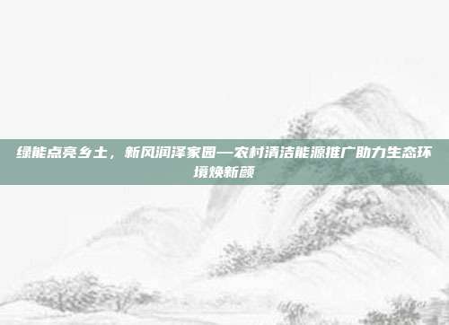 绿能点亮乡土，新风润泽家园—农村清洁能源推广助力生态环境焕新颜