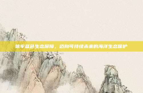 筑牢蓝色生态屏障,迈向可持续未来的海洋生态保护