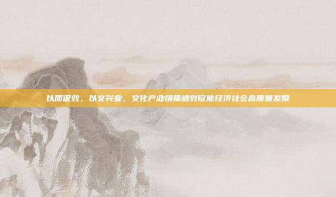 以质促效,以文兴业,文化产业提质增效赋能经济社会高质量发展