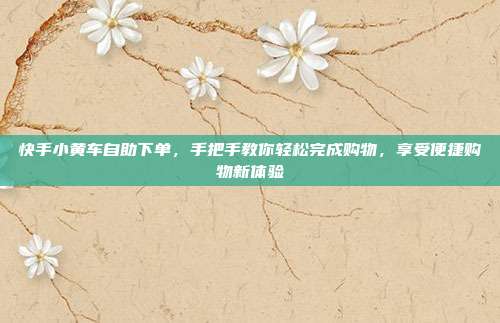 快手小黄车自助下单，手把手教你轻松完成购物，享受便捷购物新体验