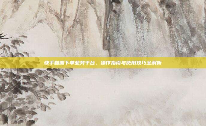 快手自助下单业务平台，操作指南与使用技巧全解析