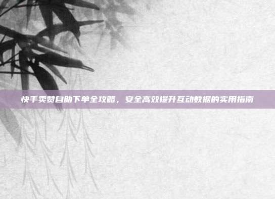 快手卖赞自助下单全攻略，安全高效提升互动数据的实用指南