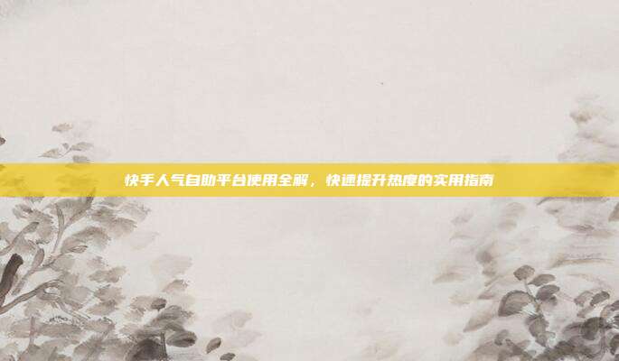 快手人气自助平台使用全解，快速提升热度的实用指南