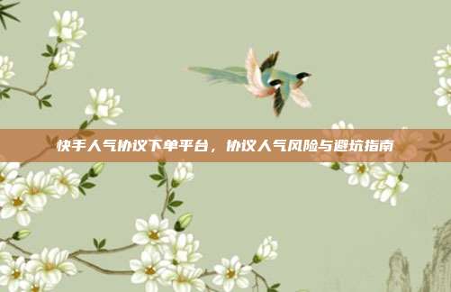 快手人气协议下单平台，协议人气风险与避坑指南