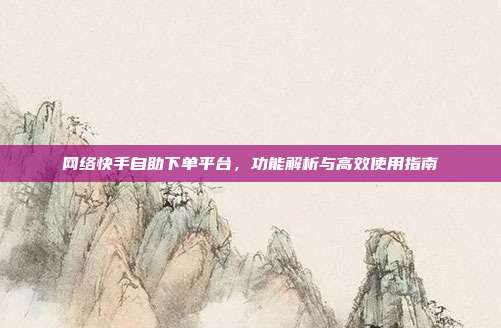 网络快手自助下单平台，功能解析与高效使用指南