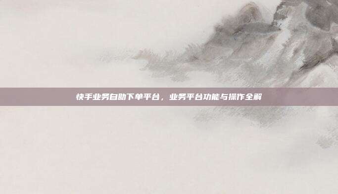 快手业务自助下单平台，业务平台功能与操作全解