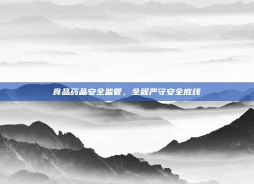 食品药品安全监管,全程严守安全底线