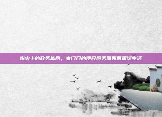指尖上的政务革命,家门口的便民服务圈如何重塑生活