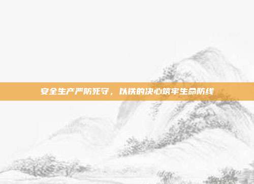 安全生产严防死守,以铁的决心筑牢生命防线