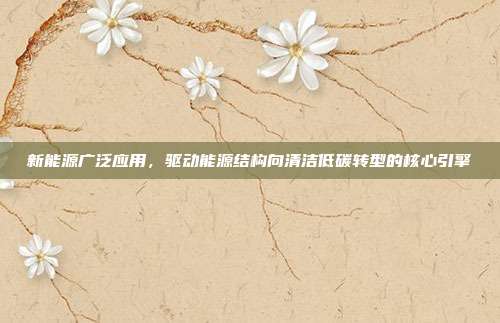 新能源广泛应用,驱动能源结构向清洁低碳转型的核心引擎