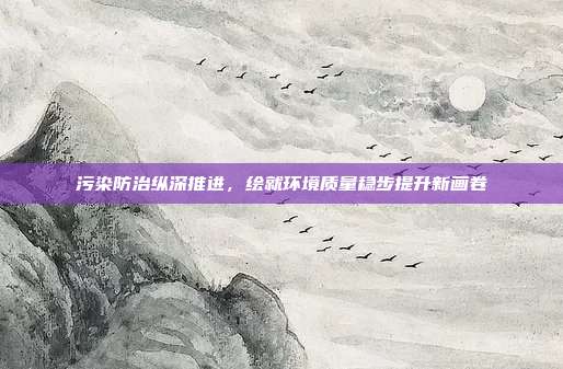 污染防治纵深推进,绘就环境质量稳步提升新画卷