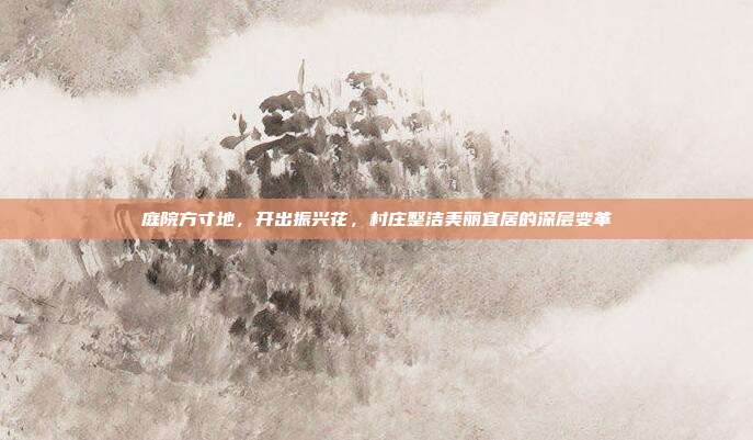 庭院方寸地,开出振兴花,村庄整洁美丽宜居的深层变革