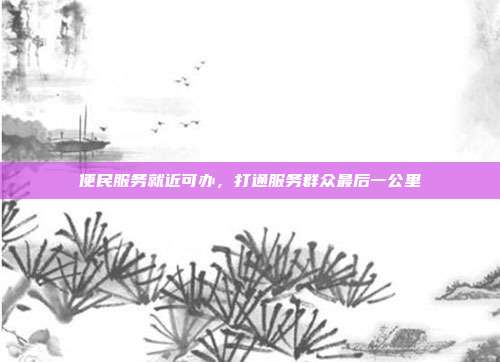 便民服务就近可办,打通服务群众最后一公里