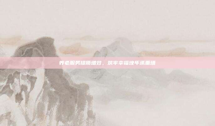养老服务提质增效,筑牢幸福晚年承重墙