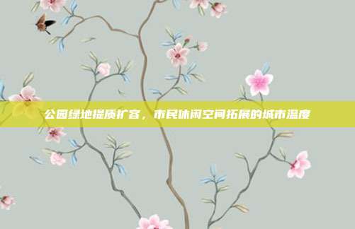 公园绿地提质扩容，市民休闲空间拓展的城市温度