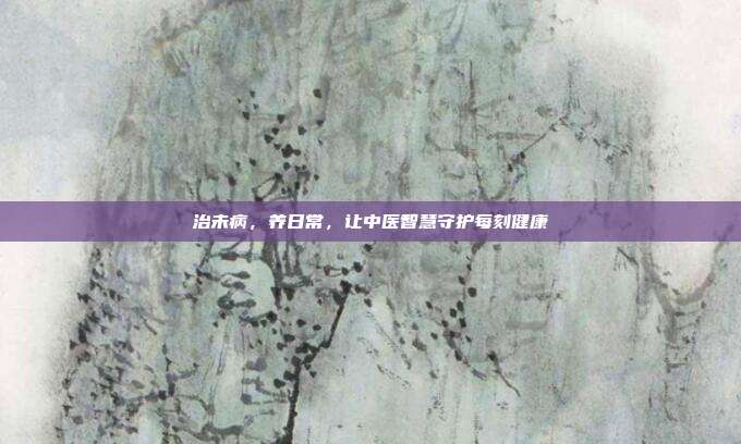 治未病,养日常,让中医智慧守护每刻健康