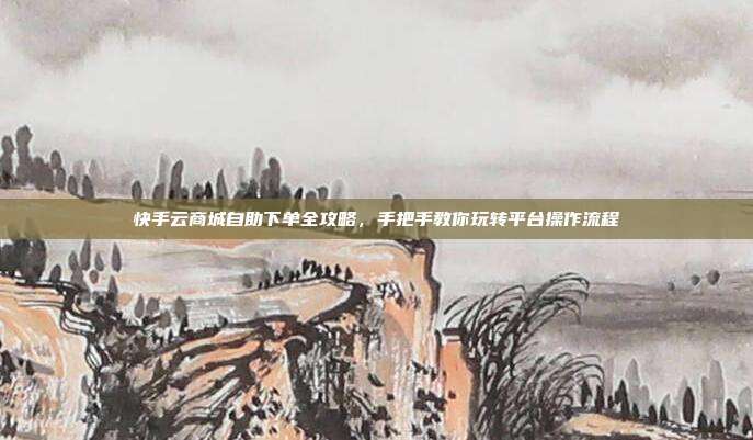 快手云商城自助下单全攻略,手把手教你玩转平台操作流程