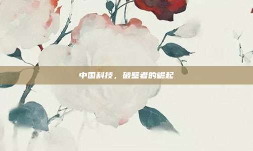中国科技，破壁者的崛起