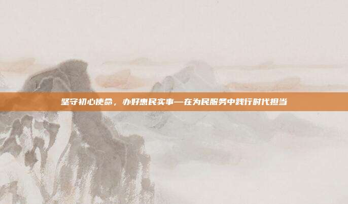 坚守初心使命,办好惠民实事—在为民服务中践行时代担当