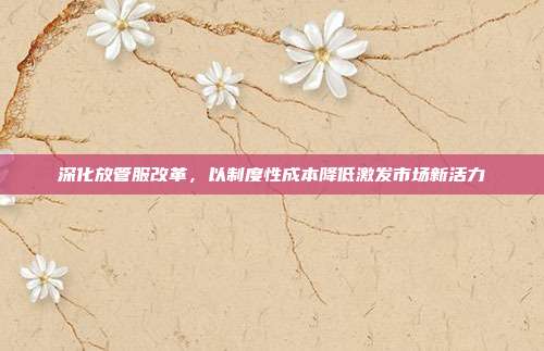 深化放管服改革，以制度性成本降低激发市场新活力