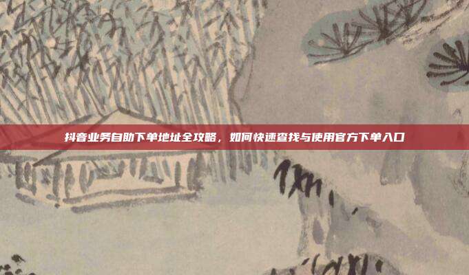 抖音业务自助下单地址全攻略，如何快速查找与使用官方下单入口