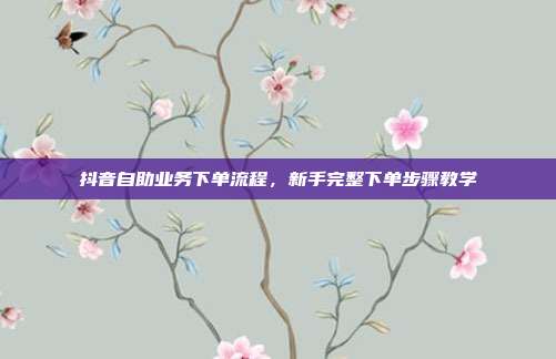 抖音自助业务下单流程，新手完整下单步骤教学