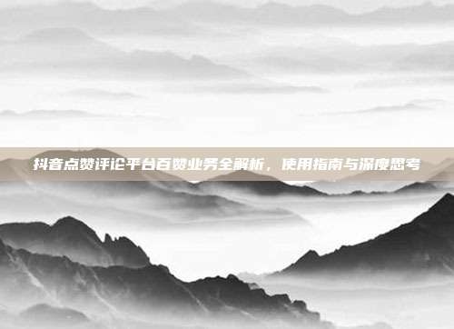 抖音点赞评论平台百赞业务全解析,使用指南与深度思考