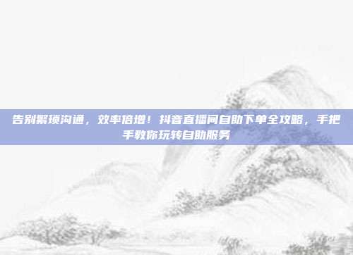 告别繁琐沟通,效率倍增!抖音直播间自助下单全攻略,手把手教你玩转自助服务