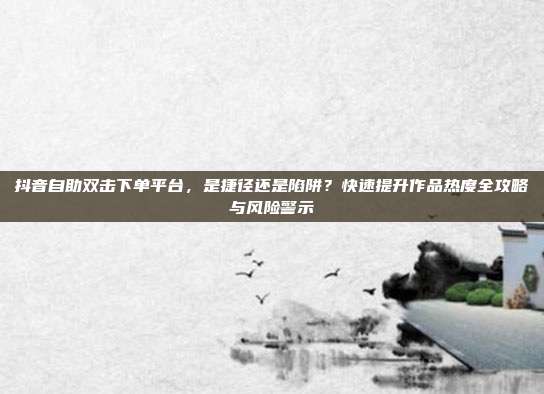 抖音自助双击下单平台,是捷径还是陷阱?快速提升作品热度全攻略与风险警示