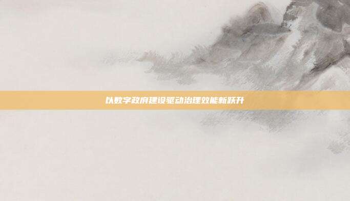 以数字政府建设驱动治理效能新跃升