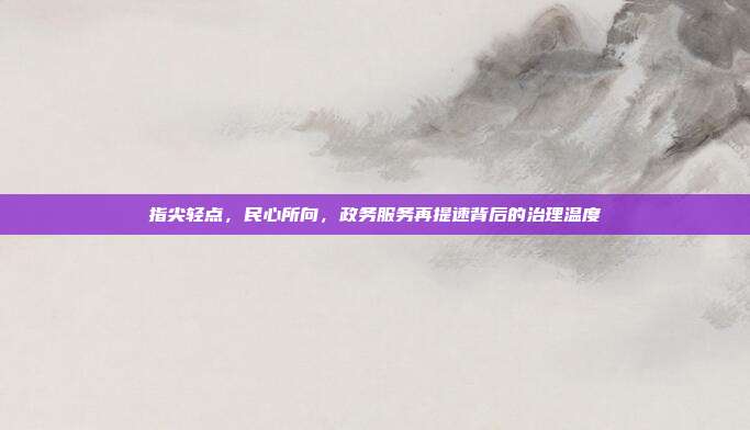指尖轻点,民心所向,政务服务再提速背后的治理温度
