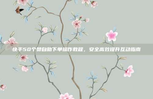 快手50个赞自助下单操作教程,安全高效提升互动指南